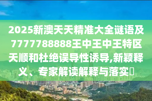 2025新澳天天精准大全谜语及7777788888王中王中王特区天顺和杜绝误导性诱导,新颖释义、专家解读解释与落实​