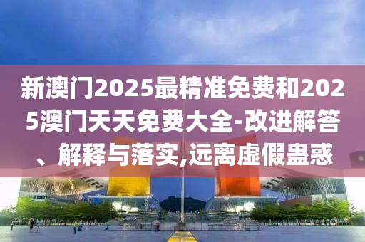 新澳门2025最精准免费和2025澳门天天免费大全-改进解答、解释与落实,远离虚假蛊惑
